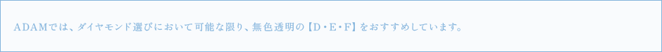 ADAMでは、ダイヤモンド選びにおいて可能な限り、無色透明の【D・E・F】をおすすめしています。